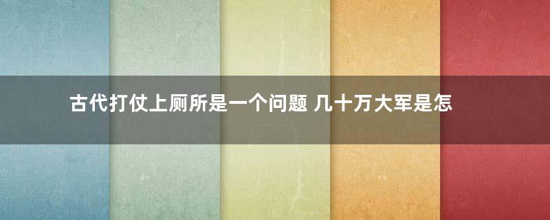 古代打仗上厕所是一个问题 几十万大军是怎么上厕所的